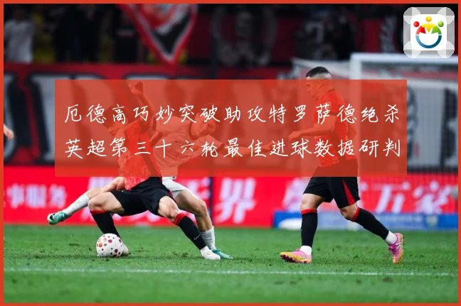 厄德高巧妙突破助攻特罗萨德绝杀英超第三十六轮最佳进球数据研判