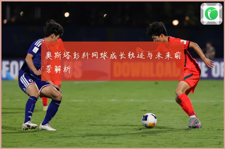 奥斯塔彭科网球成长轨迹与未来前景解析