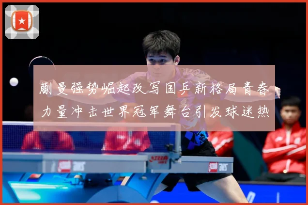 蒯曼强势崛起改写国乒新格局青春力量冲击世界冠军舞台引发球迷热议解析