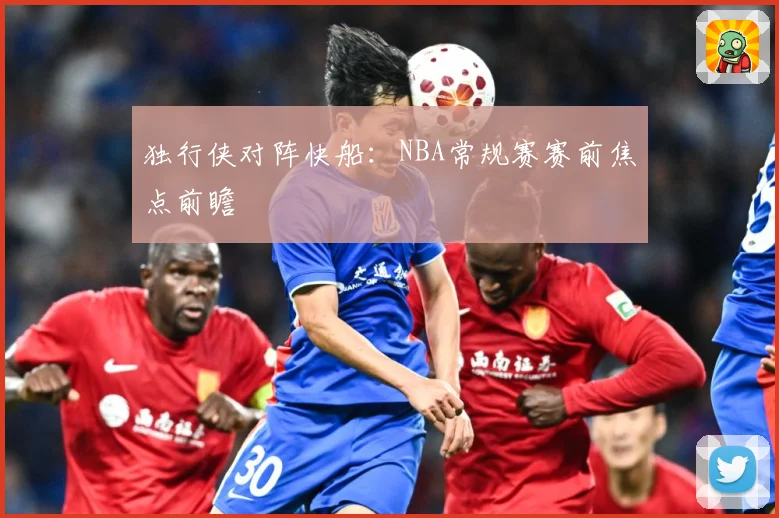 独行侠对阵快船：NBA常规赛赛前焦点前瞻