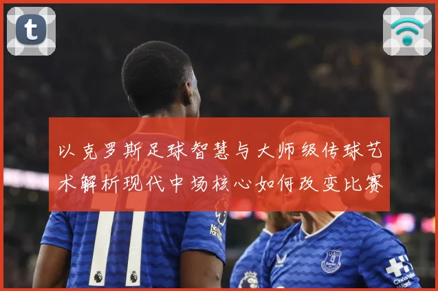以克罗斯足球智慧与大师级传球艺术解析现代中场核心如何改变比赛格局
